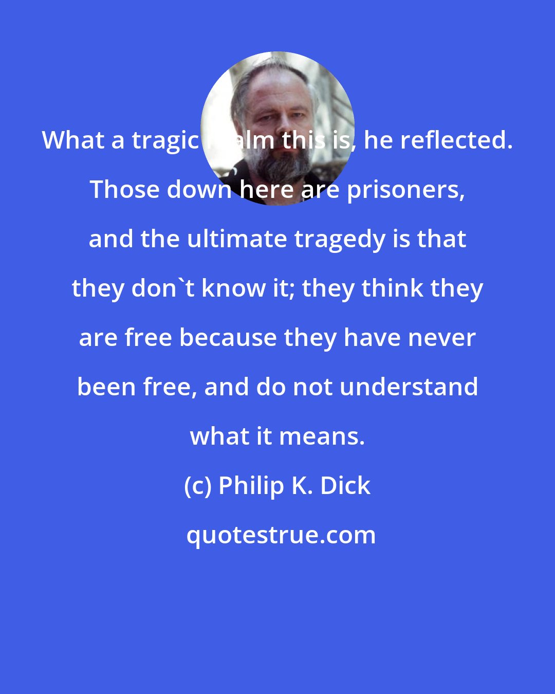 Philip K. Dick: What a tragic realm this is, he reflected. Those down here are prisoners, and the ultimate tragedy is that they don't know it; they think they are free because they have never been free, and do not understand what it means.