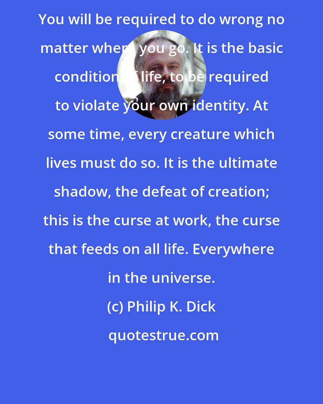 Philip K. Dick: You will be required to do wrong no matter where you go. It is the basic condition of life, to be required to violate your own identity. At some time, every creature which lives must do so. It is the ultimate shadow, the defeat of creation; this is the curse at work, the curse that feeds on all life. Everywhere in the universe.