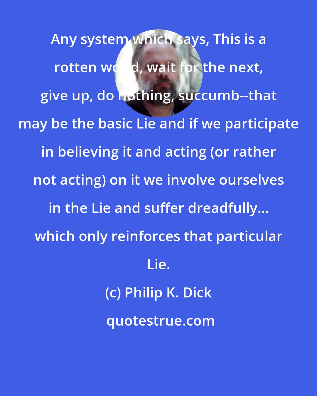 Philip K. Dick: Any system which says, This is a rotten world, wait for the next, give up, do nothing, succumb--that may be the basic Lie and if we participate in believing it and acting (or rather not acting) on it we involve ourselves in the Lie and suffer dreadfully... which only reinforces that particular Lie.