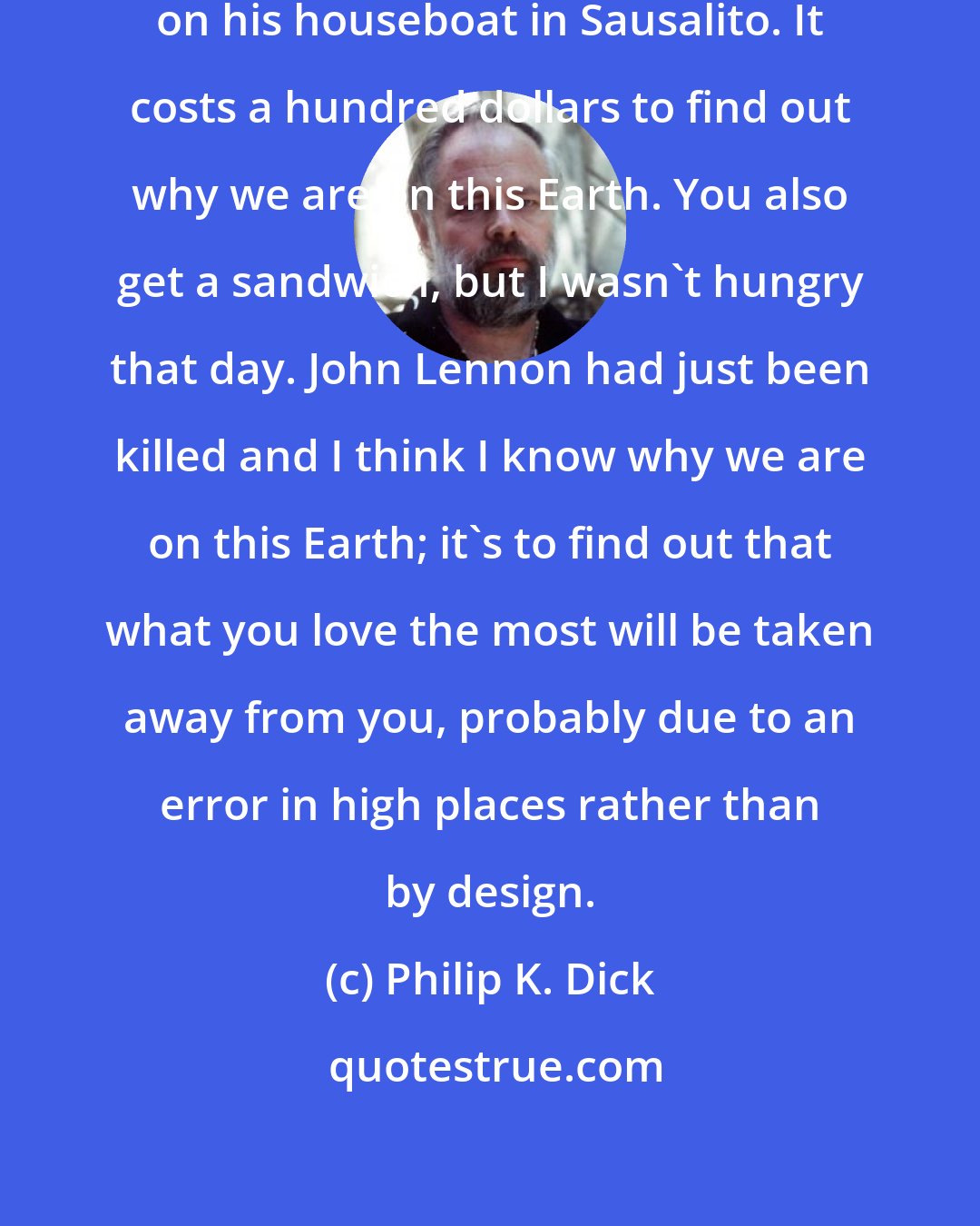 Philip K. Dick: Barefoot conducts his seminars on his houseboat in Sausalito. It costs a hundred dollars to find out why we are on this Earth. You also get a sandwich, but I wasn't hungry that day. John Lennon had just been killed and I think I know why we are on this Earth; it's to find out that what you love the most will be taken away from you, probably due to an error in high places rather than by design.