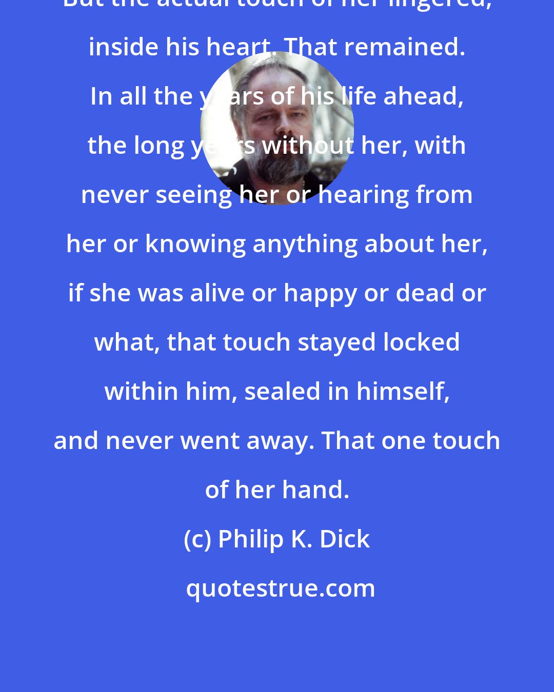 Philip K. Dick: But the actual touch of her lingered, inside his heart. That remained. In all the years of his life ahead, the long years without her, with never seeing her or hearing from her or knowing anything about her, if she was alive or happy or dead or what, that touch stayed locked within him, sealed in himself, and never went away. That one touch of her hand.