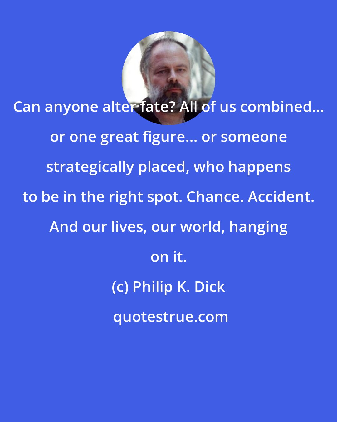 Philip K. Dick: Can anyone alter fate? All of us combined... or one great figure... or someone strategically placed, who happens to be in the right spot. Chance. Accident. And our lives, our world, hanging on it.