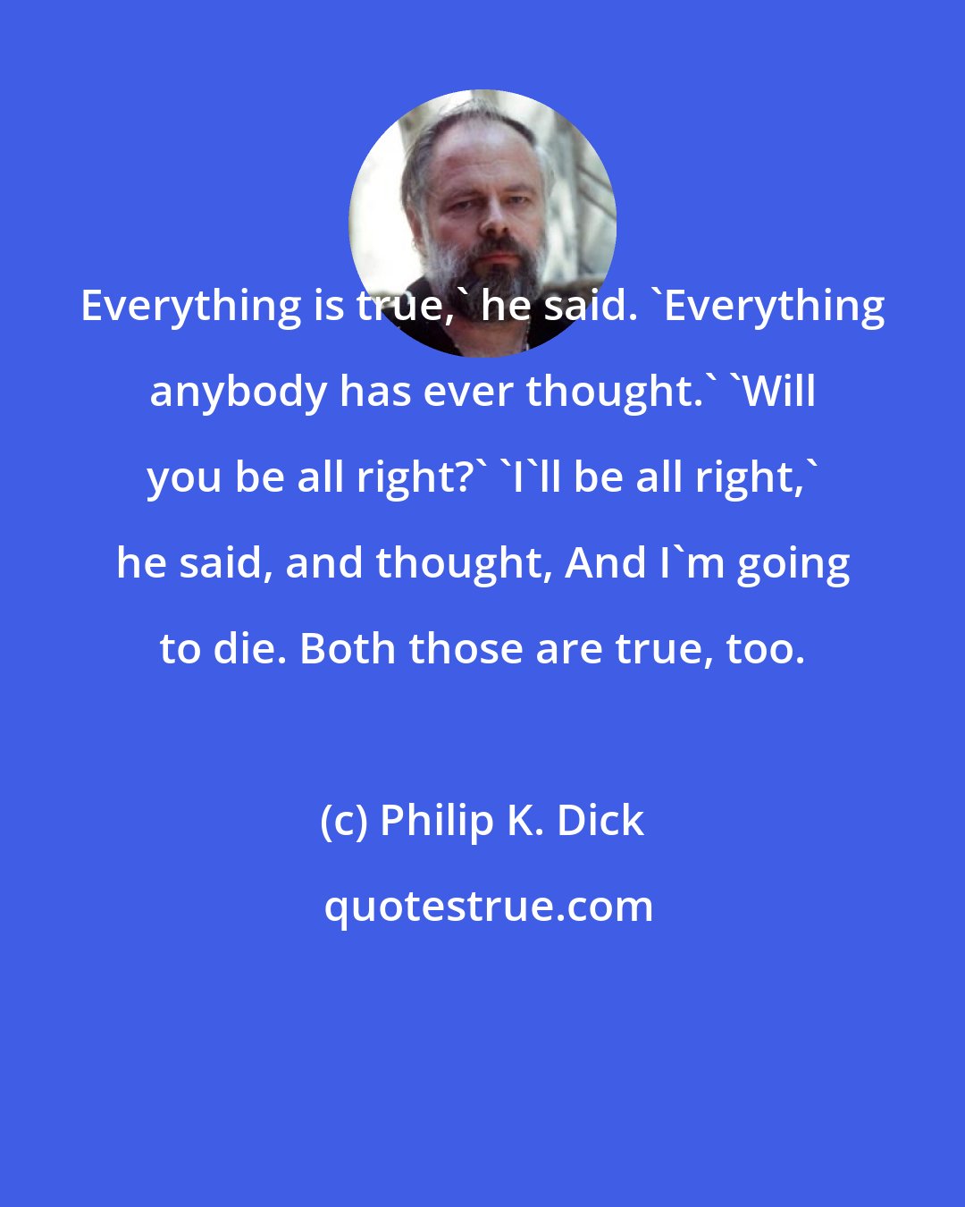 Philip K. Dick: Everything is true,' he said. 'Everything anybody has ever thought.' 'Will you be all right?' 'I'll be all right,' he said, and thought, And I'm going to die. Both those are true, too.