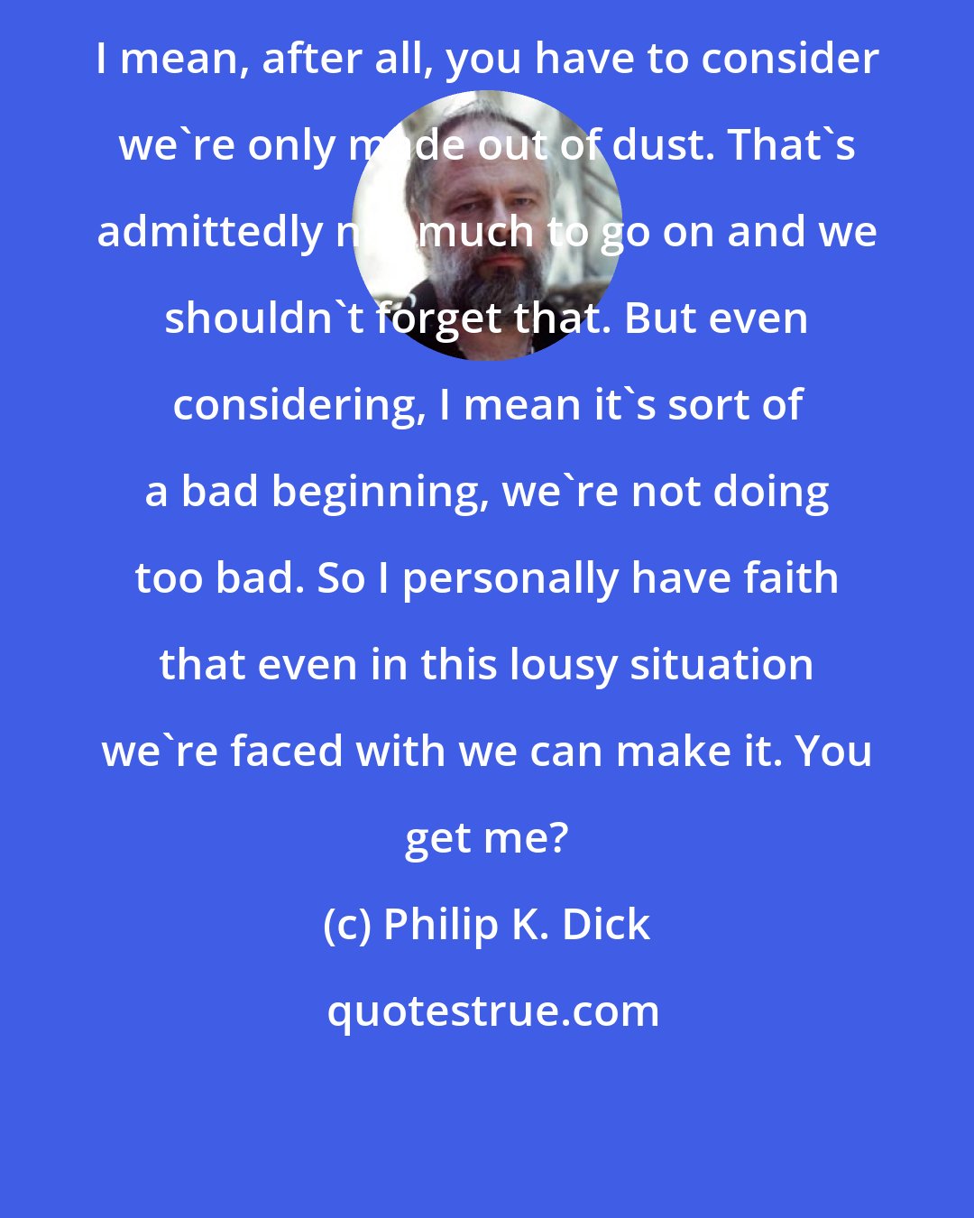 Philip K. Dick: I mean, after all, you have to consider we're only made out of dust. That's admittedly not much to go on and we shouldn't forget that. But even considering, I mean it's sort of a bad beginning, we're not doing too bad. So I personally have faith that even in this lousy situation we're faced with we can make it. You get me?