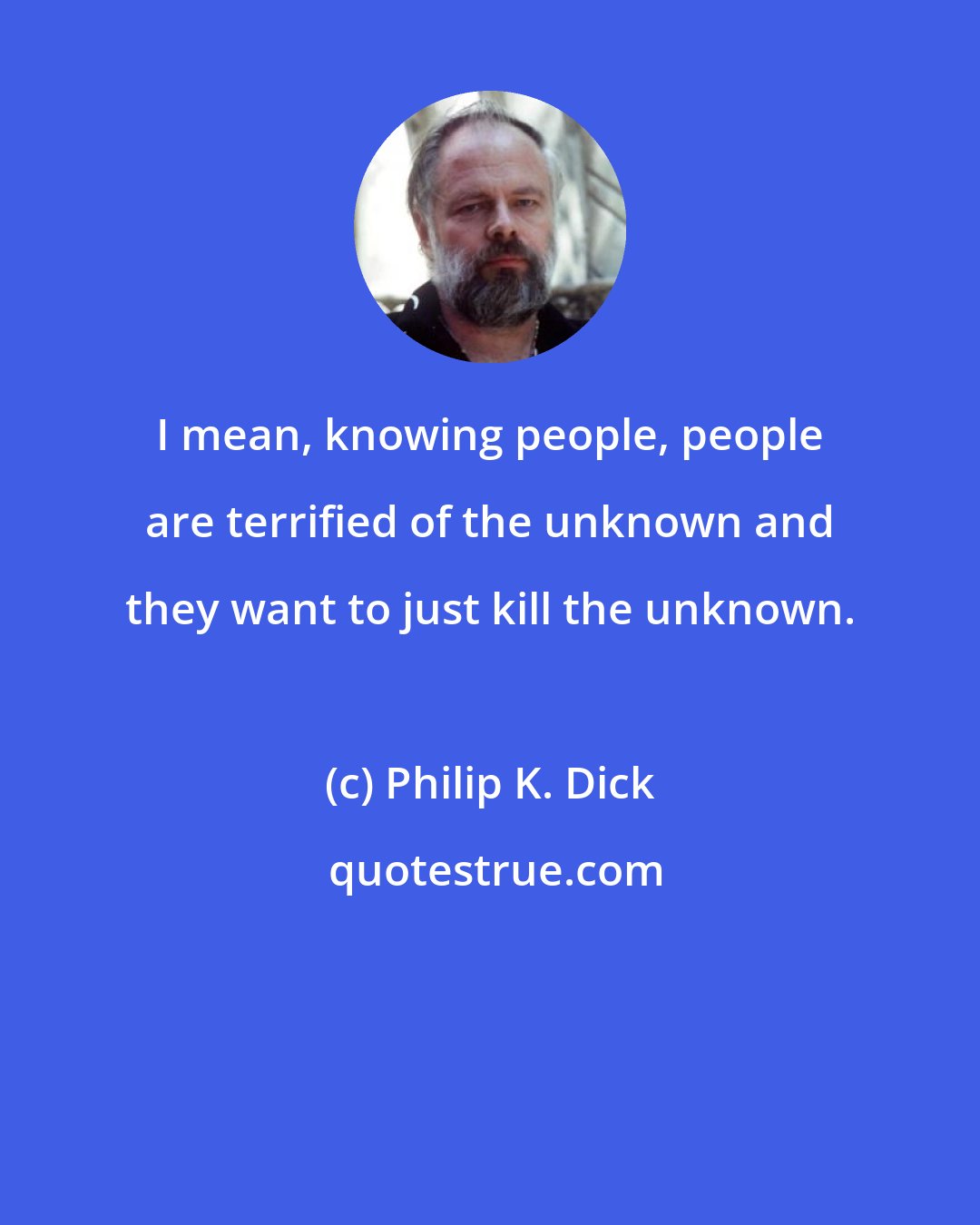 Philip K. Dick: I mean, knowing people, people are terrified of the unknown and they want to just kill the unknown.