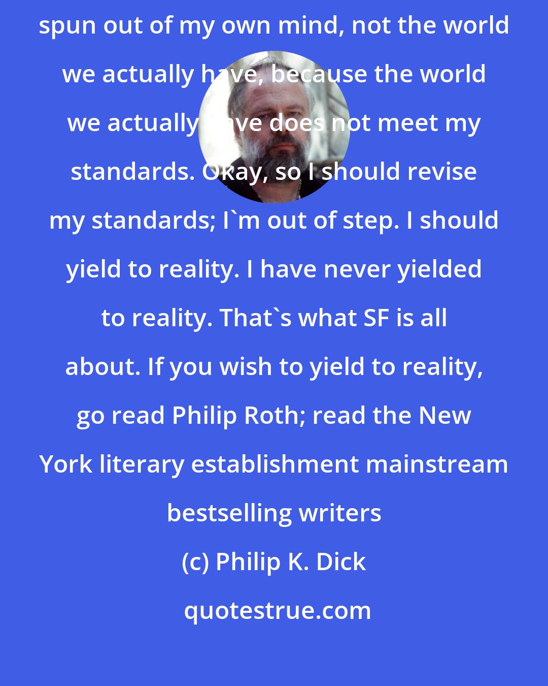 Philip K. Dick: I want to write about people I love, and put them into a fictional world spun out of my own mind, not the world we actually have, because the world we actually have does not meet my standards. Okay, so I should revise my standards; I'm out of step. I should yield to reality. I have never yielded to reality. That's what SF is all about. If you wish to yield to reality, go read Philip Roth; read the New York literary establishment mainstream bestselling writers