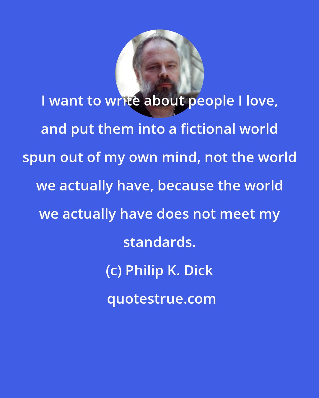 Philip K. Dick: I want to write about people I love, and put them into a fictional world spun out of my own mind, not the world we actually have, because the world we actually have does not meet my standards.