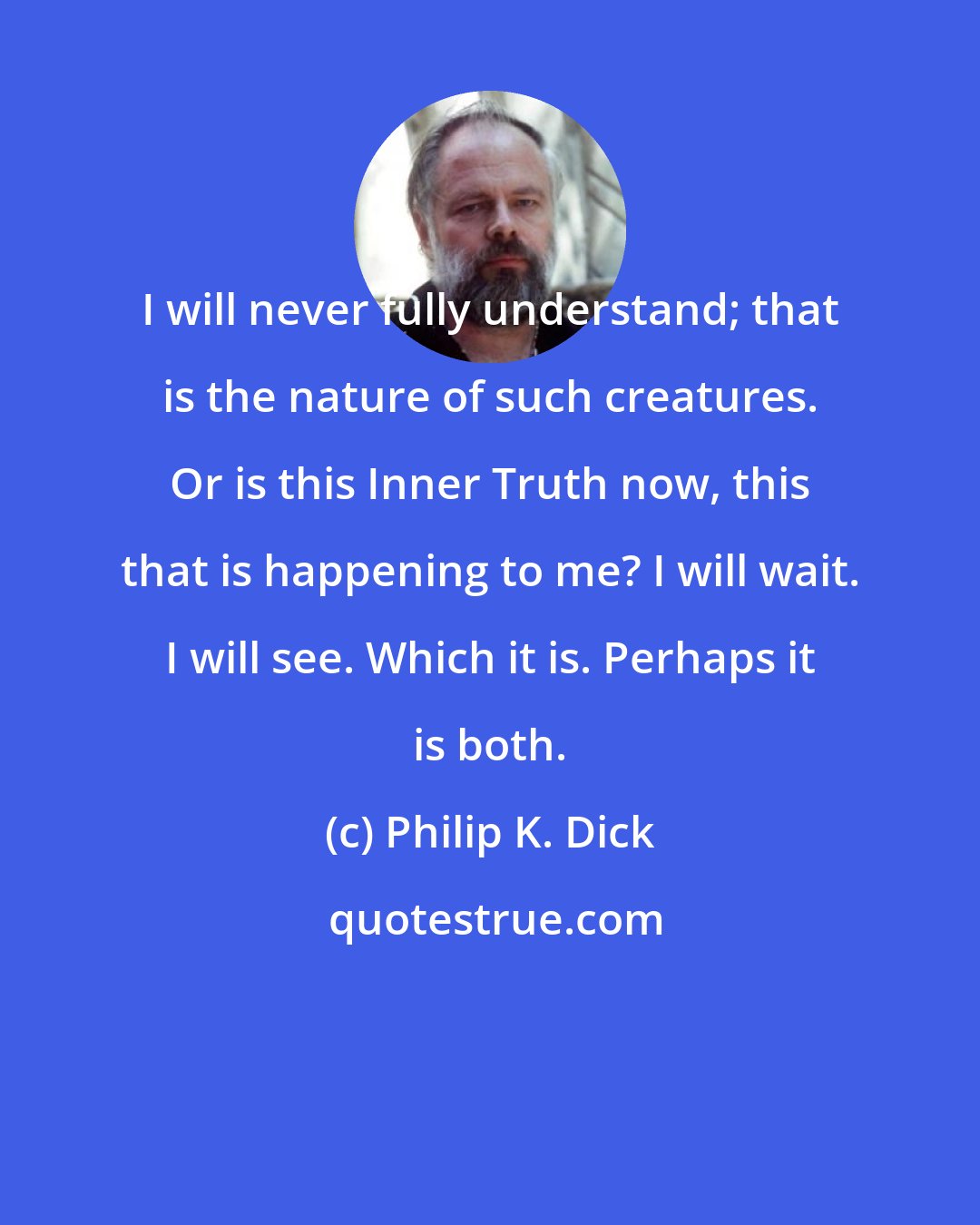 Philip K. Dick: I will never fully understand; that is the nature of such creatures. Or is this Inner Truth now, this that is happening to me? I will wait. I will see. Which it is. Perhaps it is both.