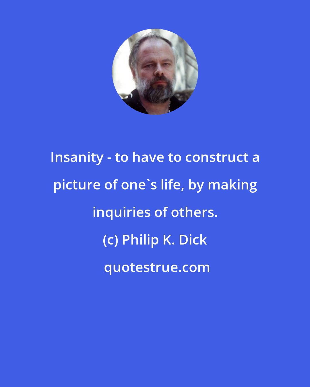 Philip K. Dick: Insanity - to have to construct a picture of one's life, by making inquiries of others.