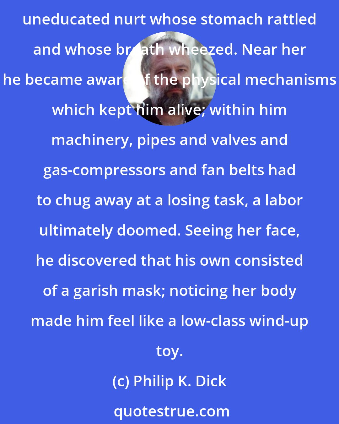 Philip K. Dick: It did not seem possible that Wendy Wright had been born out of blood and internal organs like other people. In proximity to her he felt himself to be a squat, oily, sweating, uneducated nurt whose stomach rattled and whose breath wheezed. Near her he became aware of the physical mechanisms which kept him alive; within him machinery, pipes and valves and gas-compressors and fan belts had to chug away at a losing task, a labor ultimately doomed. Seeing her face, he discovered that his own consisted of a garish mask; noticing her body made him feel like a low-class wind-up toy.