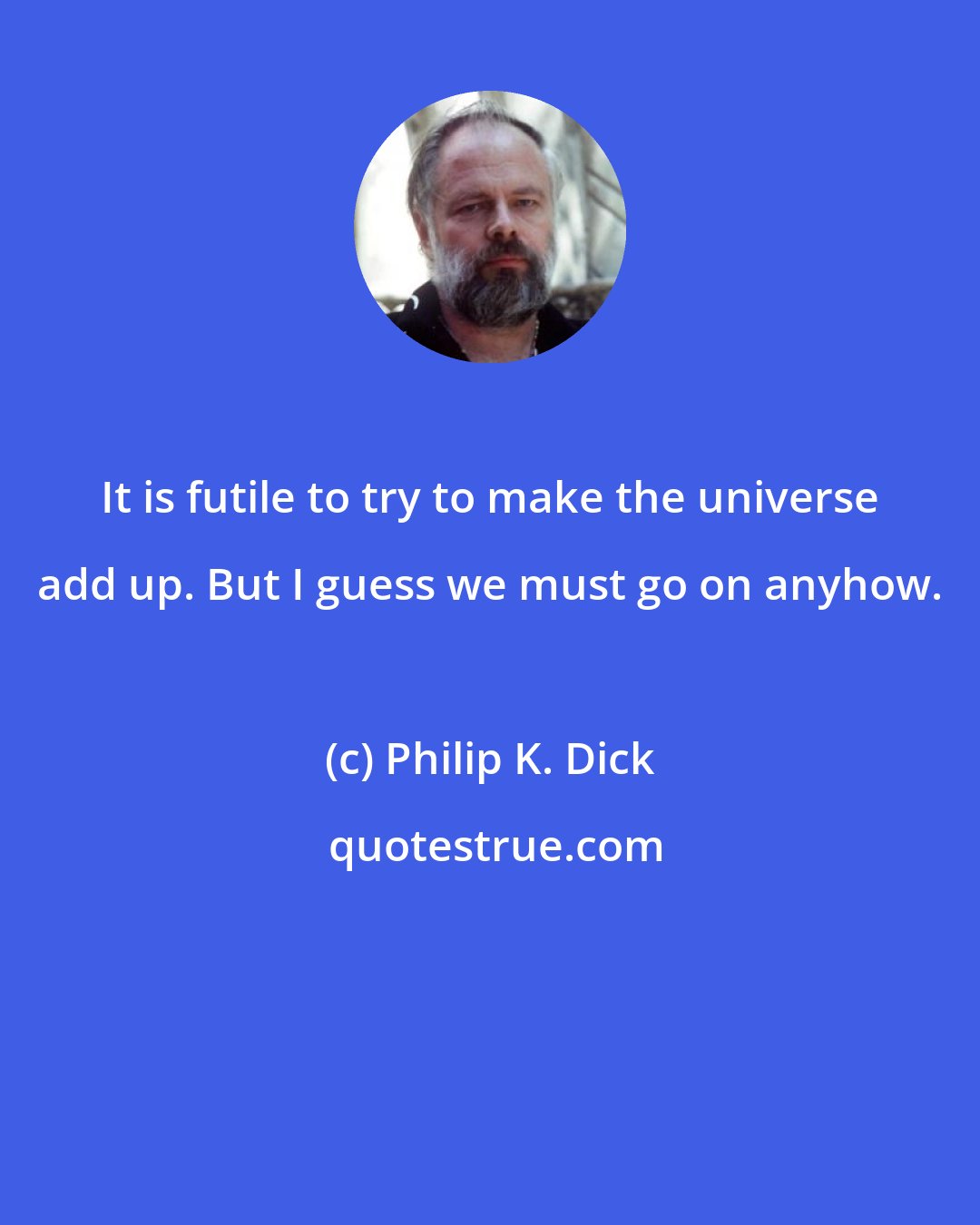 Philip K. Dick: It is futile to try to make the universe add up. But I guess we must go on anyhow.