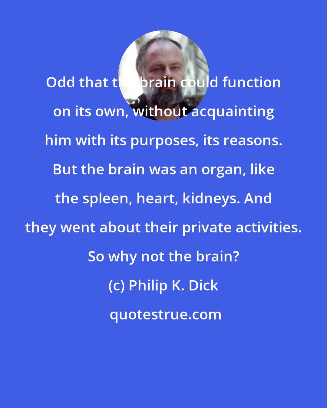 Philip K. Dick: Odd that the brain could function on its own, without acquainting him with its purposes, its reasons. But the brain was an organ, like the spleen, heart, kidneys. And they went about their private activities. So why not the brain?