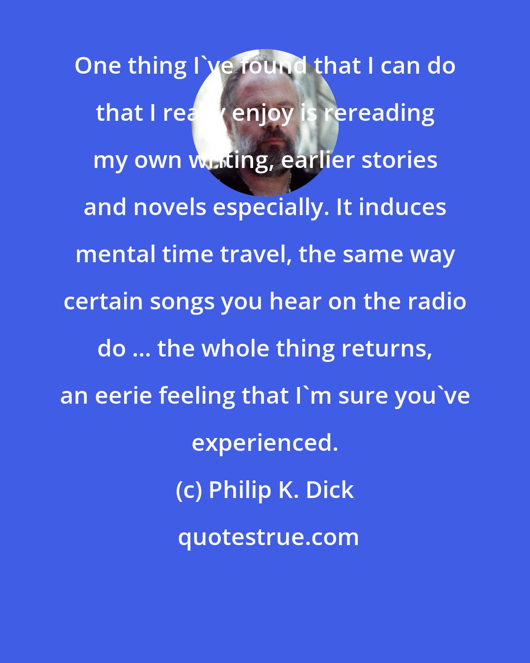 Philip K. Dick: One thing I've found that I can do that I really enjoy is rereading my own writing, earlier stories and novels especially. It induces mental time travel, the same way certain songs you hear on the radio do ... the whole thing returns, an eerie feeling that I'm sure you've experienced.