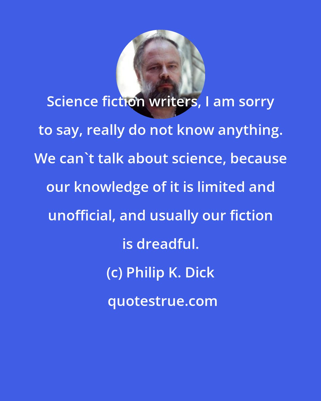 Philip K. Dick: Science fiction writers, I am sorry to say, really do not know anything. We can't talk about science, because our knowledge of it is limited and unofficial, and usually our fiction is dreadful.