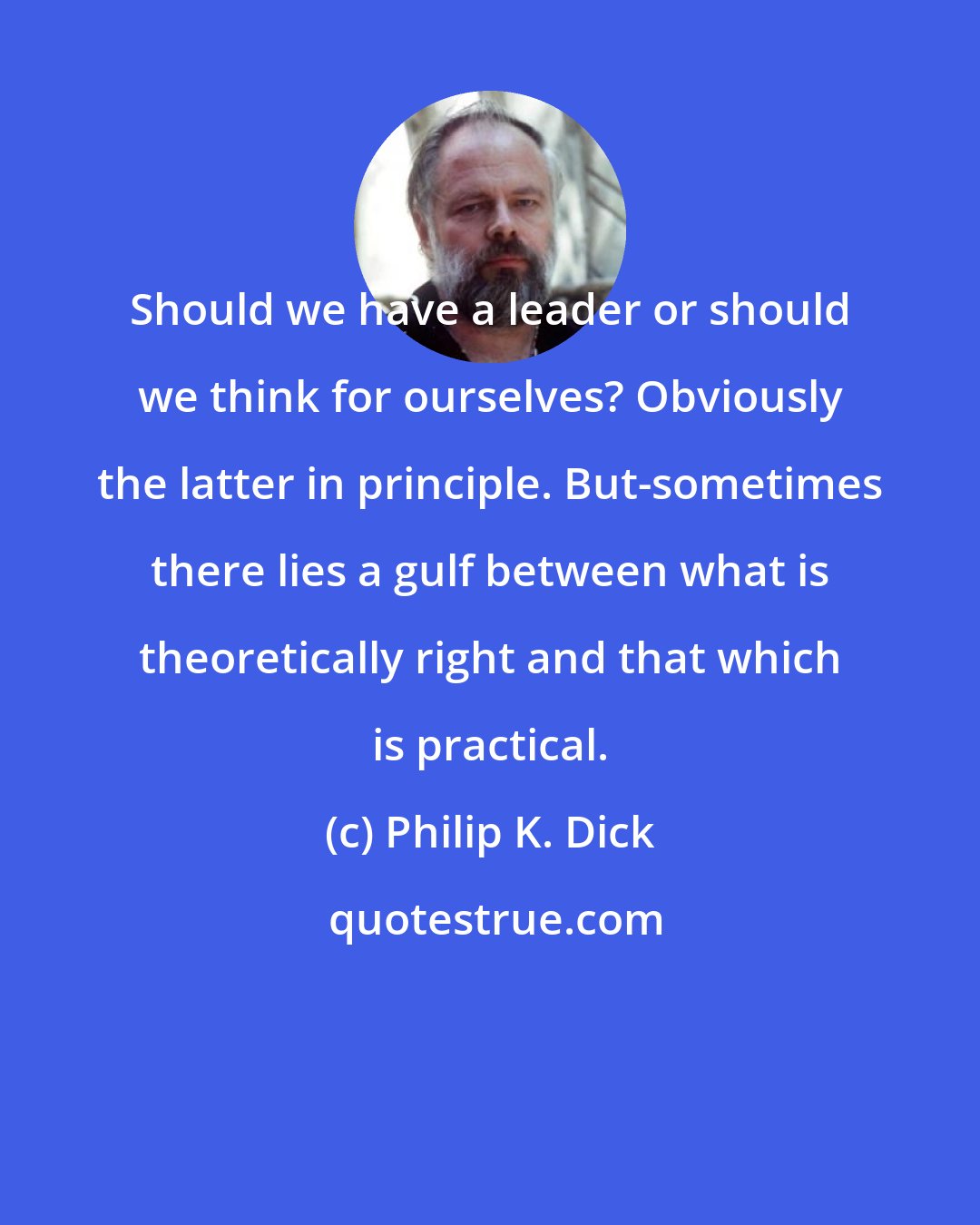 Philip K. Dick: Should we have a leader or should we think for ourselves? Obviously the latter in principle. But-sometimes there lies a gulf between what is theoretically right and that which is practical.