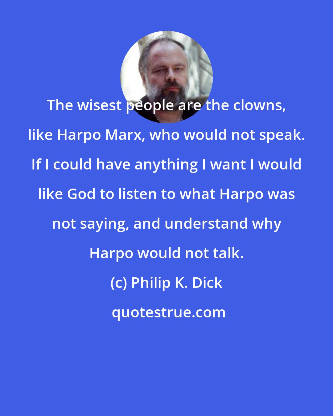 Philip K. Dick: The wisest people are the clowns, like Harpo Marx, who would not speak. If I could have anything I want I would like God to listen to what Harpo was not saying, and understand why Harpo would not talk.