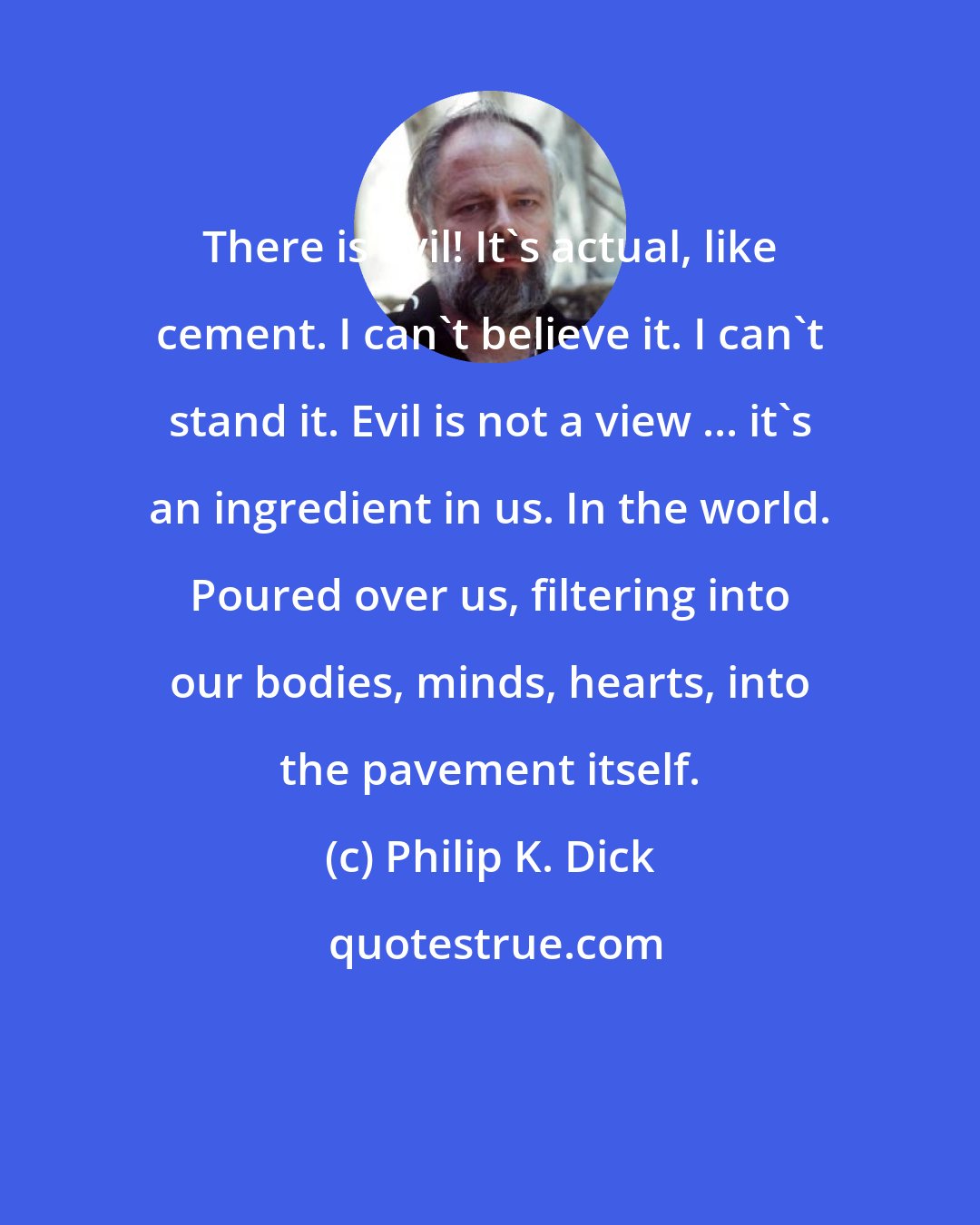 Philip K. Dick: There is evil! It's actual, like cement. I can't believe it. I can't stand it. Evil is not a view ... it's an ingredient in us. In the world. Poured over us, filtering into our bodies, minds, hearts, into the pavement itself.