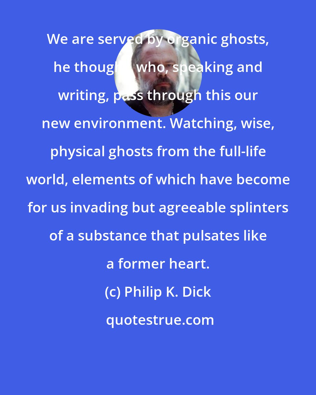 Philip K. Dick: We are served by organic ghosts, he thought, who, speaking and writing, pass through this our new environment. Watching, wise, physical ghosts from the full-life world, elements of which have become for us invading but agreeable splinters of a substance that pulsates like a former heart.