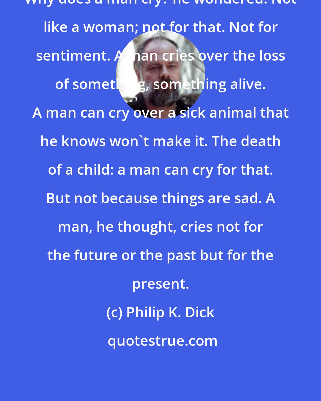 Philip K. Dick: Why does a man cry? he wondered. Not like a woman; not for that. Not for sentiment. A man cries over the loss of something, something alive. A man can cry over a sick animal that he knows won't make it. The death of a child: a man can cry for that. But not because things are sad. A man, he thought, cries not for the future or the past but for the present.