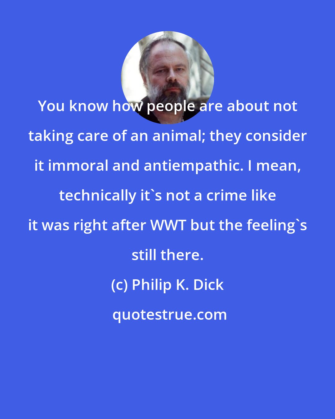 Philip K. Dick: You know how people are about not taking care of an animal; they consider it immoral and antiempathic. I mean, technically it's not a crime like it was right after WWT but the feeling's still there.