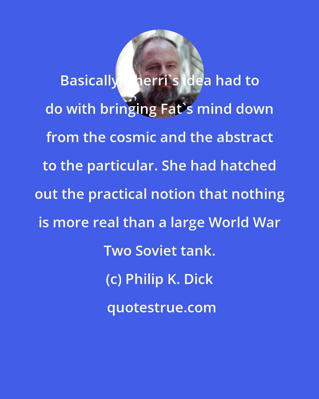 Philip K. Dick: Basically, Sherri's idea had to do with bringing Fat's mind down from the cosmic and the abstract to the particular. She had hatched out the practical notion that nothing is more real than a large World War Two Soviet tank.