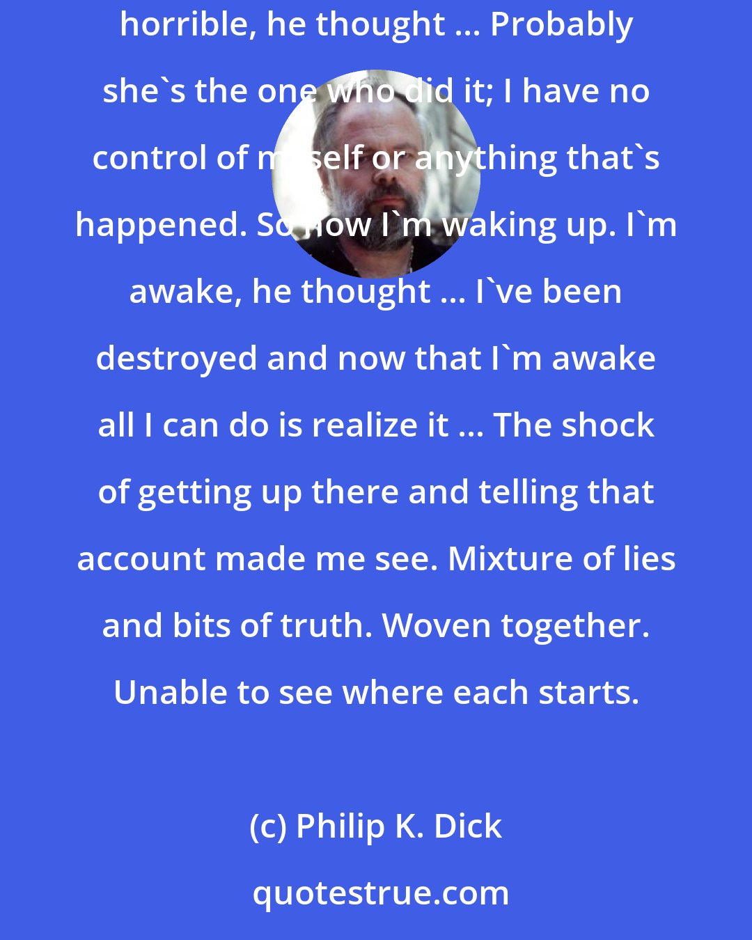 Philip K. Dick: He sat watching the people go by, wondering how a thing of this sort could have come about, I must have let myself get mixed up in something horrible, he thought ... Probably she's the one who did it; I have no control of myself or anything that's happened. So now I'm waking up. I'm awake, he thought ... I've been destroyed and now that I'm awake all I can do is realize it ... The shock of getting up there and telling that account made me see. Mixture of lies and bits of truth. Woven together. Unable to see where each starts.