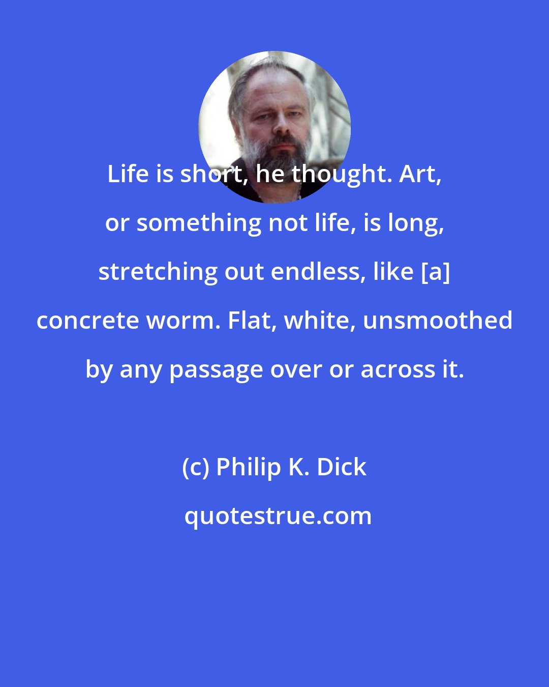 Philip K. Dick: Life is short, he thought. Art, or something not life, is long, stretching out endless, like [a] concrete worm. Flat, white, unsmoothed by any passage over or across it.