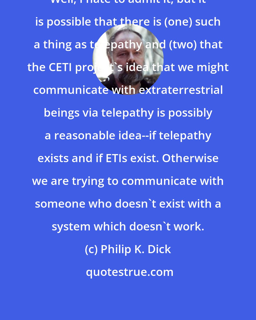 Philip K. Dick: Well, I hate to admit it, but it is possible that there is (one) such a thing as telepathy and (two) that the CETI project's idea that we might communicate with extraterrestrial beings via telepathy is possibly a reasonable idea--if telepathy exists and if ETIs exist. Otherwise we are trying to communicate with someone who doesn't exist with a system which doesn't work.