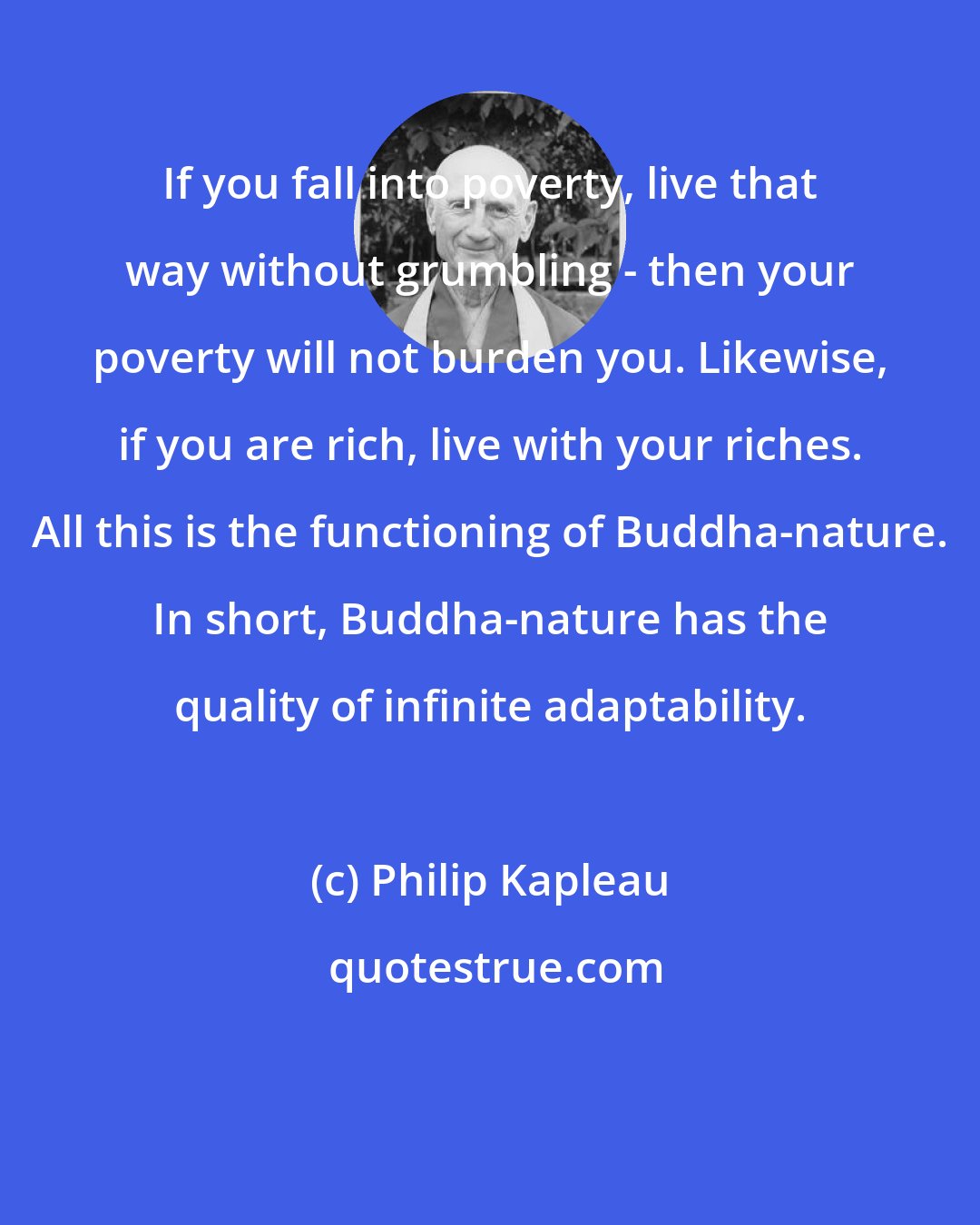 Philip Kapleau: If you fall into poverty, live that way without grumbling - then your poverty will not burden you. Likewise, if you are rich, live with your riches. All this is the functioning of Buddha-nature. In short, Buddha-nature has the quality of infinite adaptability.
