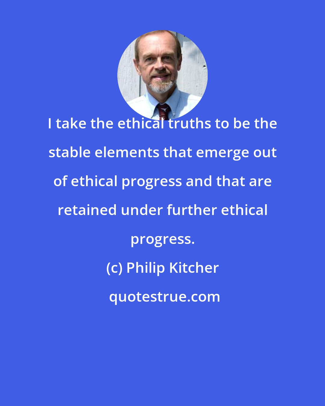 Philip Kitcher: I take the ethical truths to be the stable elements that emerge out of ethical progress and that are retained under further ethical progress.