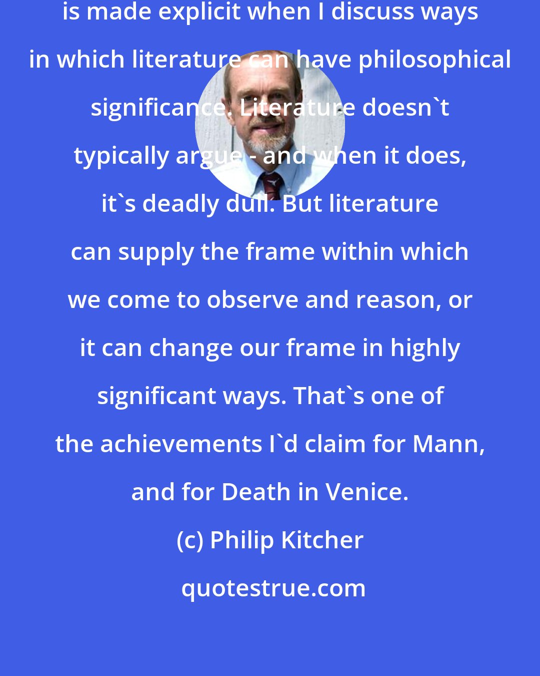 Philip Kitcher: Part of my methodological approach is made explicit when I discuss ways in which literature can have philosophical significance. Literature doesn't typically argue - and when it does, it's deadly dull. But literature can supply the frame within which we come to observe and reason, or it can change our frame in highly significant ways. That's one of the achievements I'd claim for Mann, and for Death in Venice.