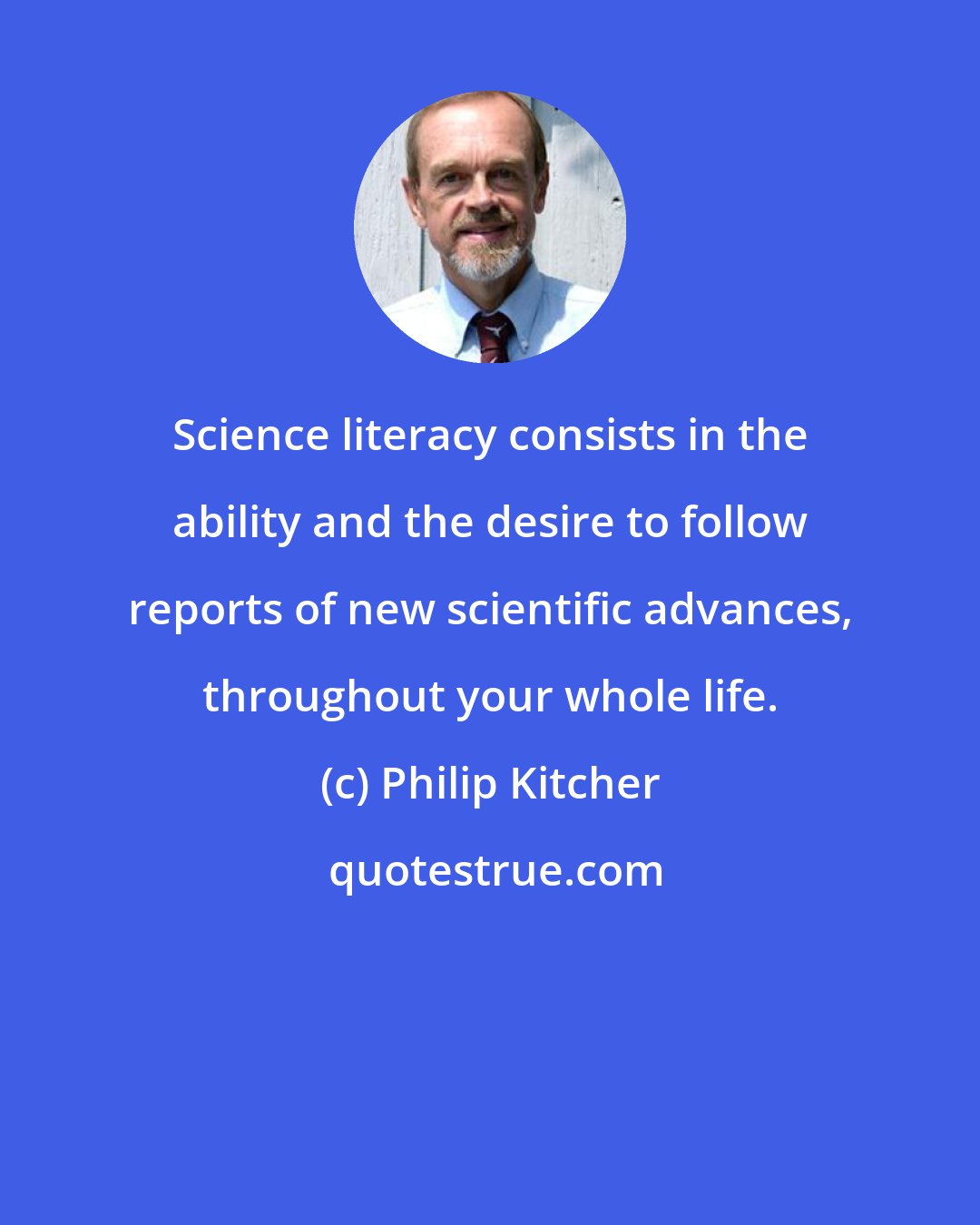 Philip Kitcher: Science literacy consists in the ability and the desire to follow reports of new scientific advances, throughout your whole life.