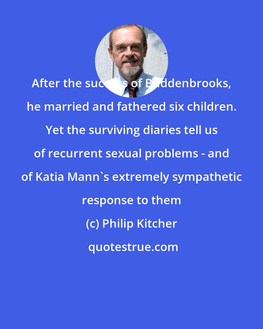 Philip Kitcher: After the success of Buddenbrooks, he married and fathered six children. Yet the surviving diaries tell us of recurrent sexual problems - and of Katia Mann's extremely sympathetic response to them