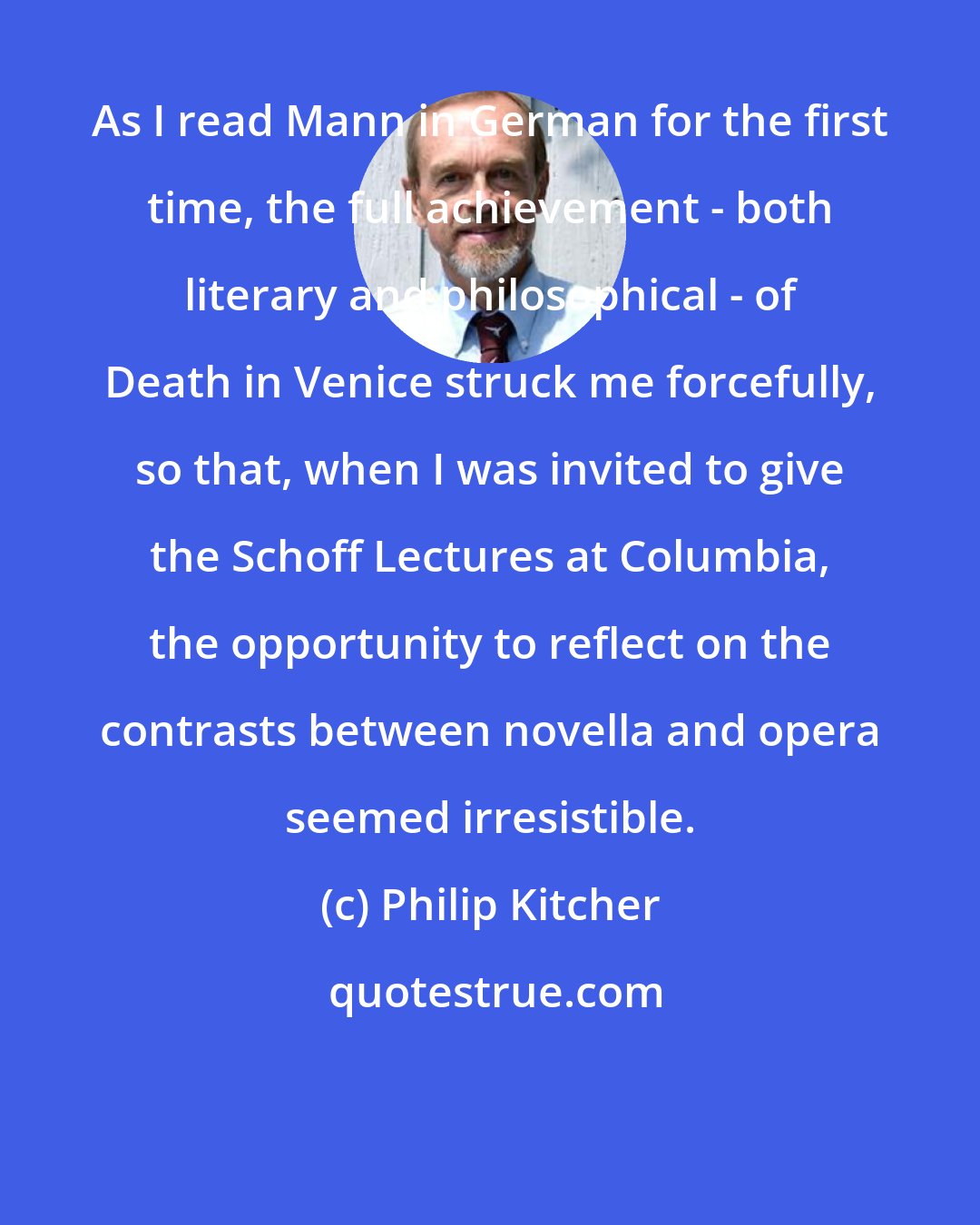 Philip Kitcher: As I read Mann in German for the first time, the full achievement - both literary and philosophical - of Death in Venice struck me forcefully, so that, when I was invited to give the Schoff Lectures at Columbia, the opportunity to reflect on the contrasts between novella and opera seemed irresistible.