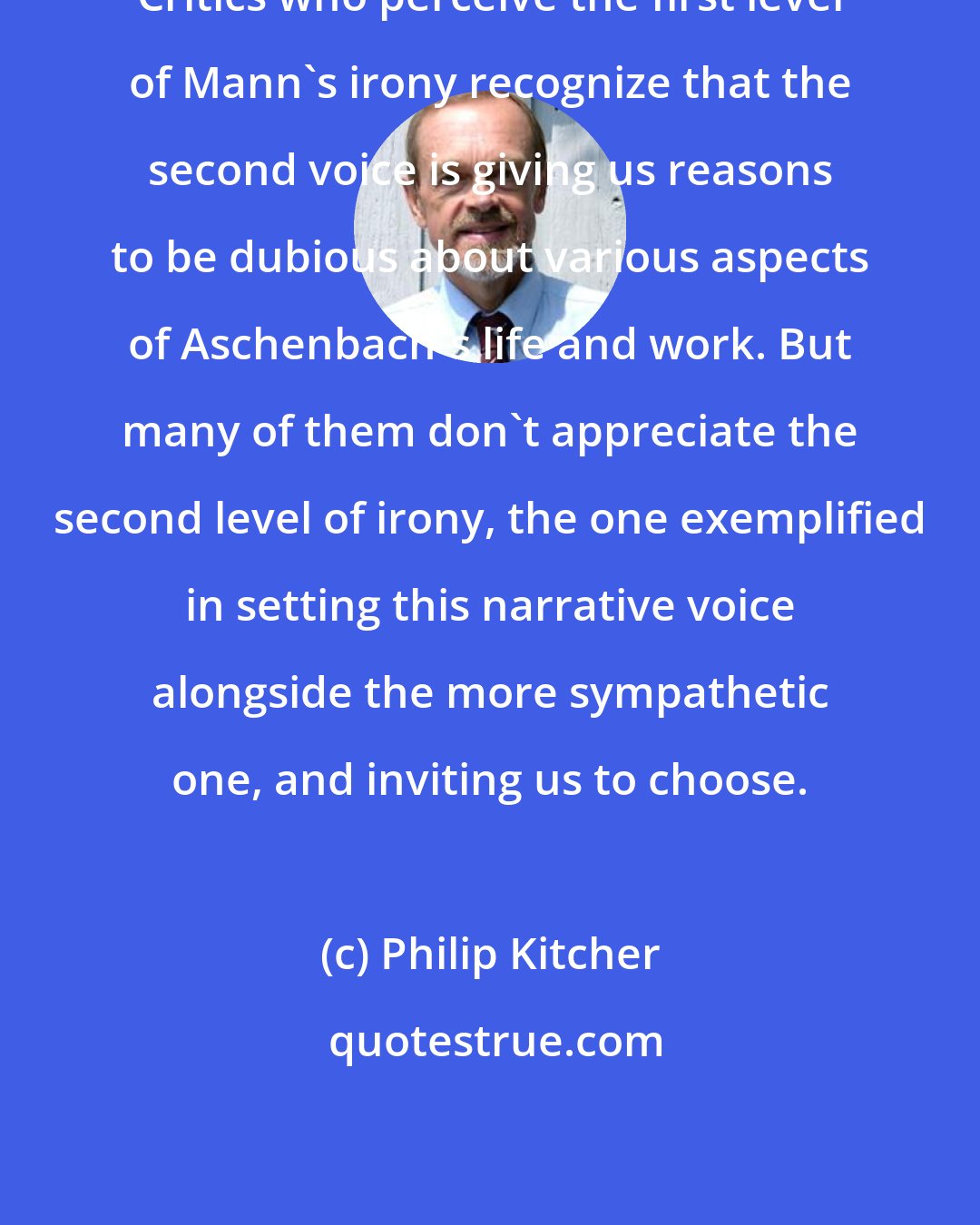 Philip Kitcher: Critics who perceive the first level of Mann's irony recognize that the second voice is giving us reasons to be dubious about various aspects of Aschenbach's life and work. But many of them don't appreciate the second level of irony, the one exemplified in setting this narrative voice alongside the more sympathetic one, and inviting us to choose.