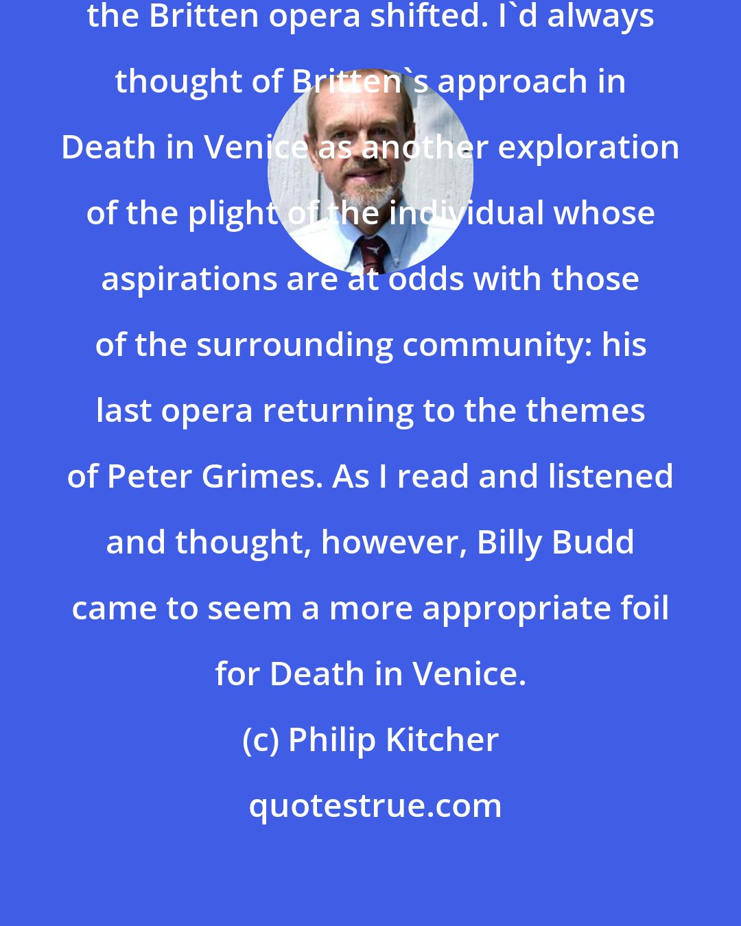 Philip Kitcher: First, my frame of reference for the Britten opera shifted. I'd always thought of Britten's approach in Death in Venice as another exploration of the plight of the individual whose aspirations are at odds with those of the surrounding community: his last opera returning to the themes of Peter Grimes. As I read and listened and thought, however, Billy Budd came to seem a more appropriate foil for Death in Venice.