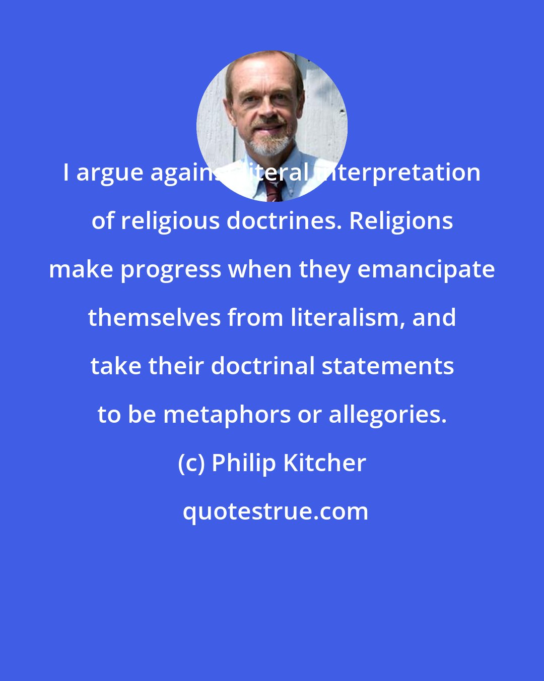 Philip Kitcher: I argue against literal interpretation of religious doctrines. Religions make progress when they emancipate themselves from literalism, and take their doctrinal statements to be metaphors or allegories.