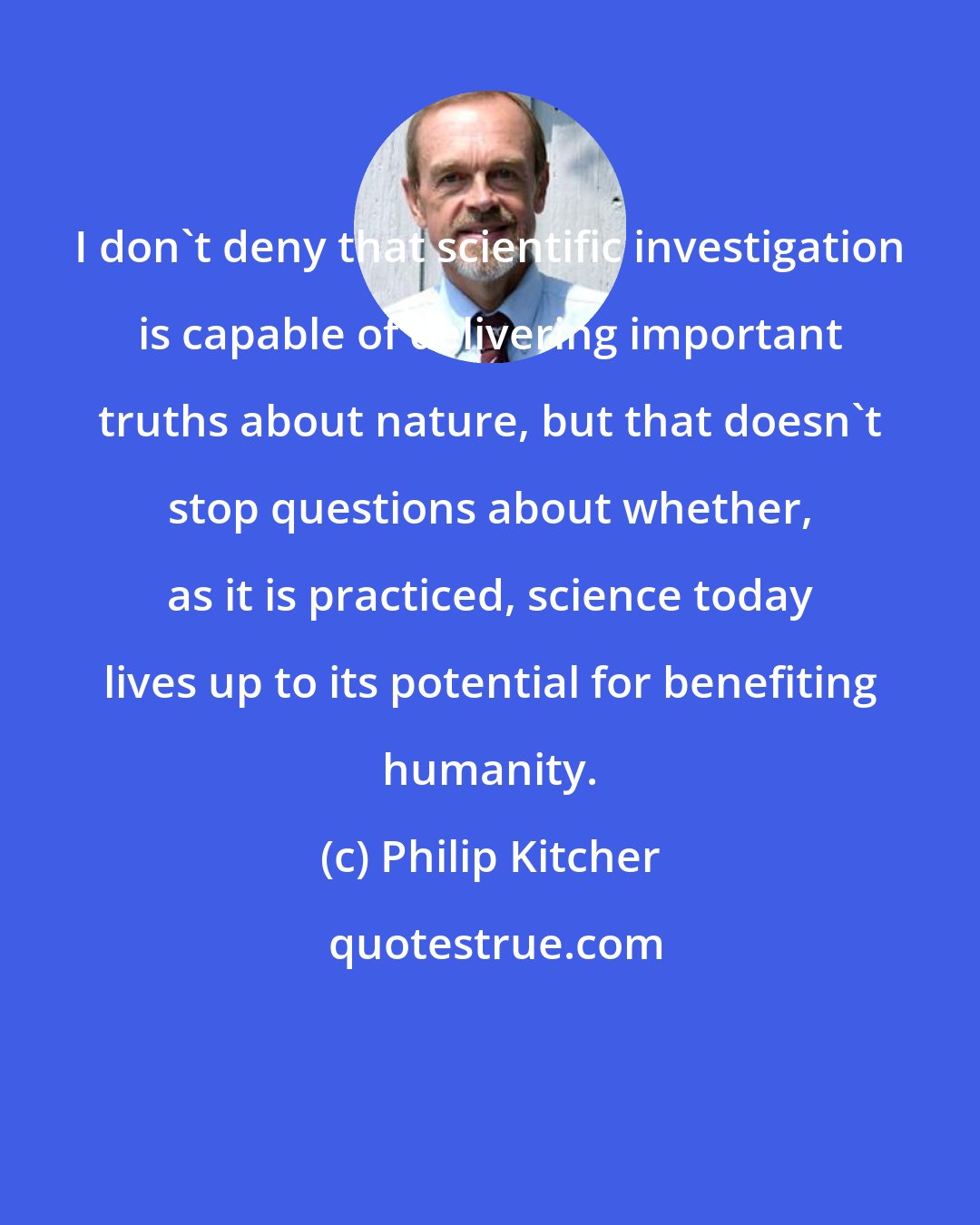 Philip Kitcher: I don't deny that scientific investigation is capable of delivering important truths about nature, but that doesn't stop questions about whether, as it is practiced, science today lives up to its potential for benefiting humanity.