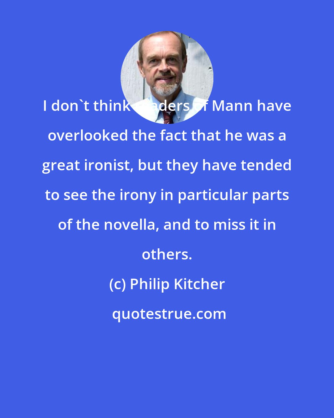 Philip Kitcher: I don't think readers of Mann have overlooked the fact that he was a great ironist, but they have tended to see the irony in particular parts of the novella, and to miss it in others.