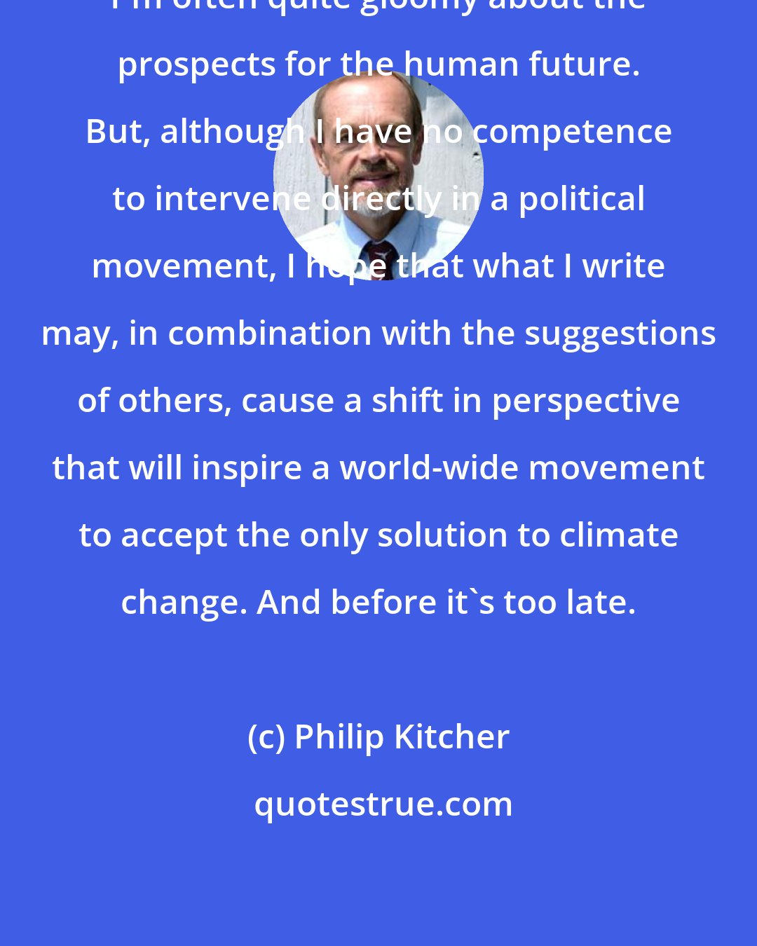 Philip Kitcher: I'm often quite gloomy about the prospects for the human future. But, although I have no competence to intervene directly in a political movement, I hope that what I write may, in combination with the suggestions of others, cause a shift in perspective that will inspire a world-wide movement to accept the only solution to climate change. And before it's too late.