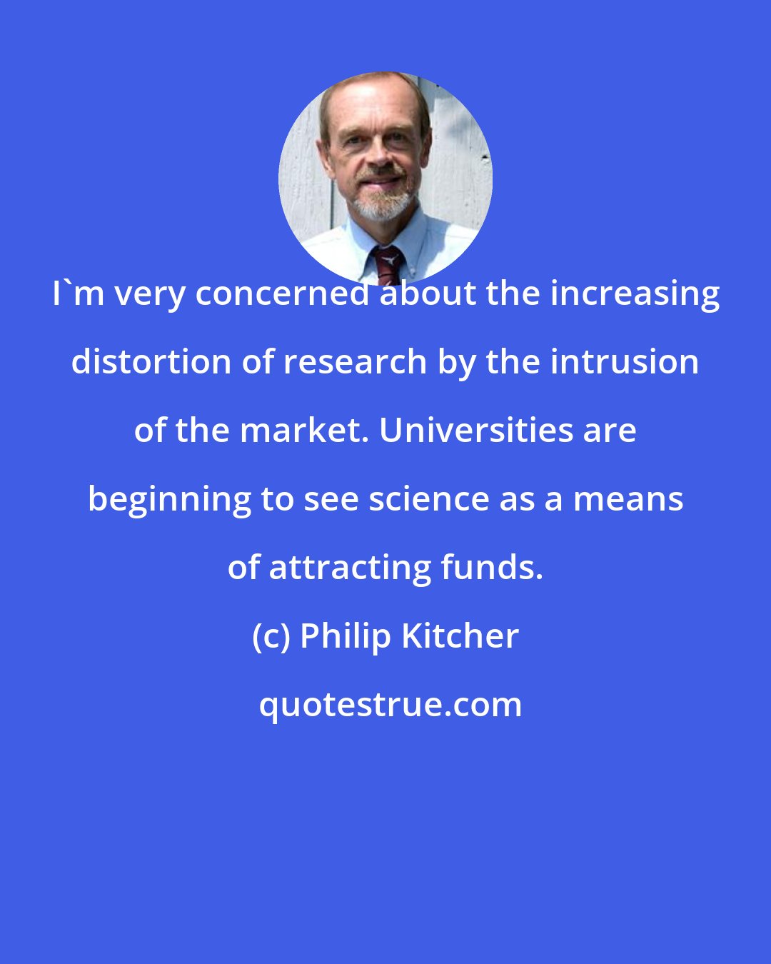 Philip Kitcher: I'm very concerned about the increasing distortion of research by the intrusion of the market. Universities are beginning to see science as a means of attracting funds.