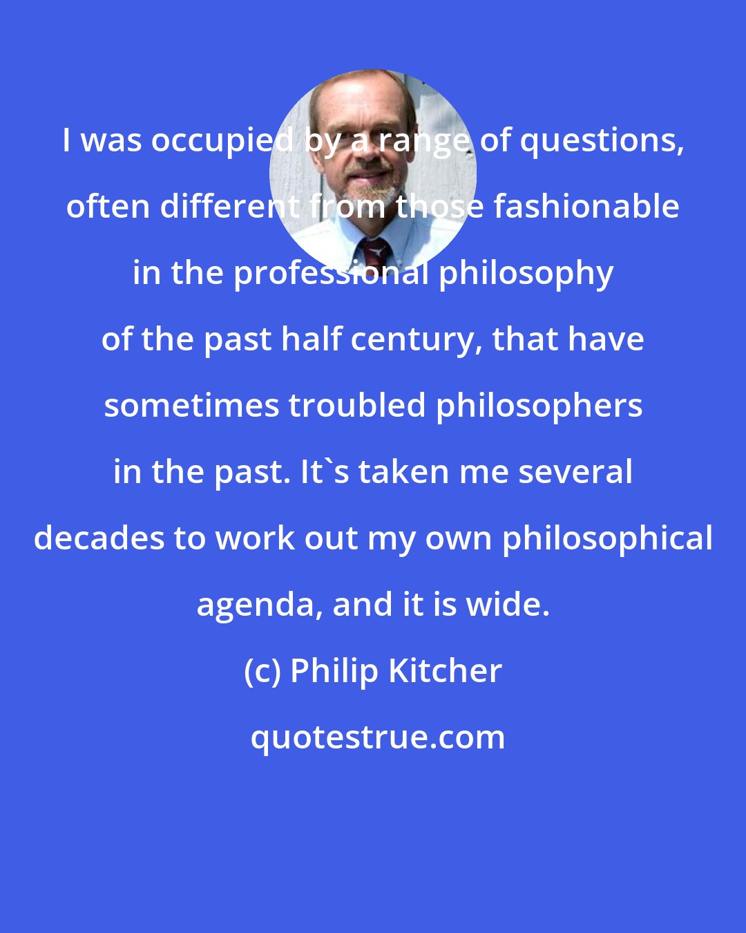 Philip Kitcher: I was occupied by a range of questions, often different from those fashionable in the professional philosophy of the past half century, that have sometimes troubled philosophers in the past. It's taken me several decades to work out my own philosophical agenda, and it is wide.