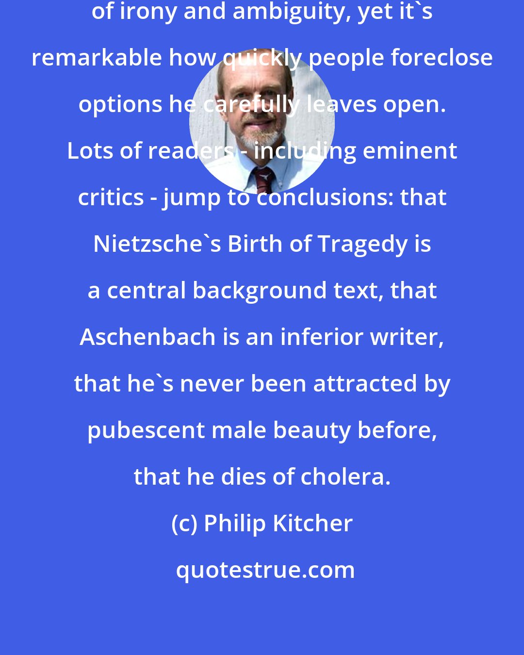 Philip Kitcher: Mann is widely recognized as a master of irony and ambiguity, yet it's remarkable how quickly people foreclose options he carefully leaves open. Lots of readers - including eminent critics - jump to conclusions: that Nietzsche's Birth of Tragedy is a central background text, that Aschenbach is an inferior writer, that he's never been attracted by pubescent male beauty before, that he dies of cholera.