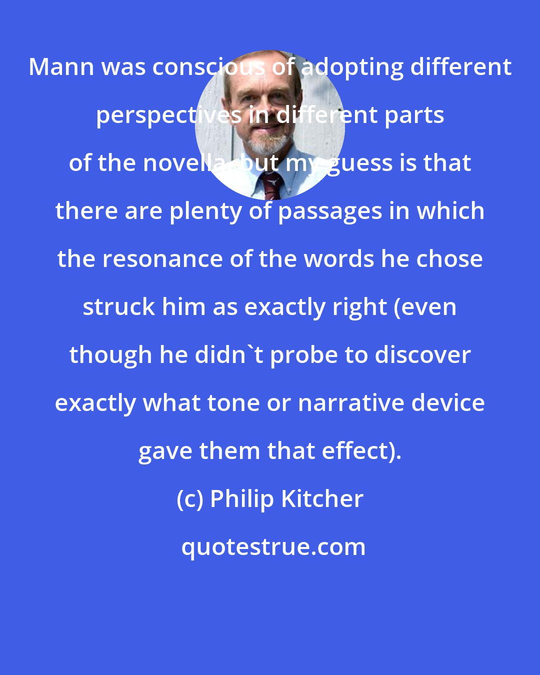 Philip Kitcher: Mann was conscious of adopting different perspectives in different parts of the novella, but my guess is that there are plenty of passages in which the resonance of the words he chose struck him as exactly right (even though he didn't probe to discover exactly what tone or narrative device gave them that effect).