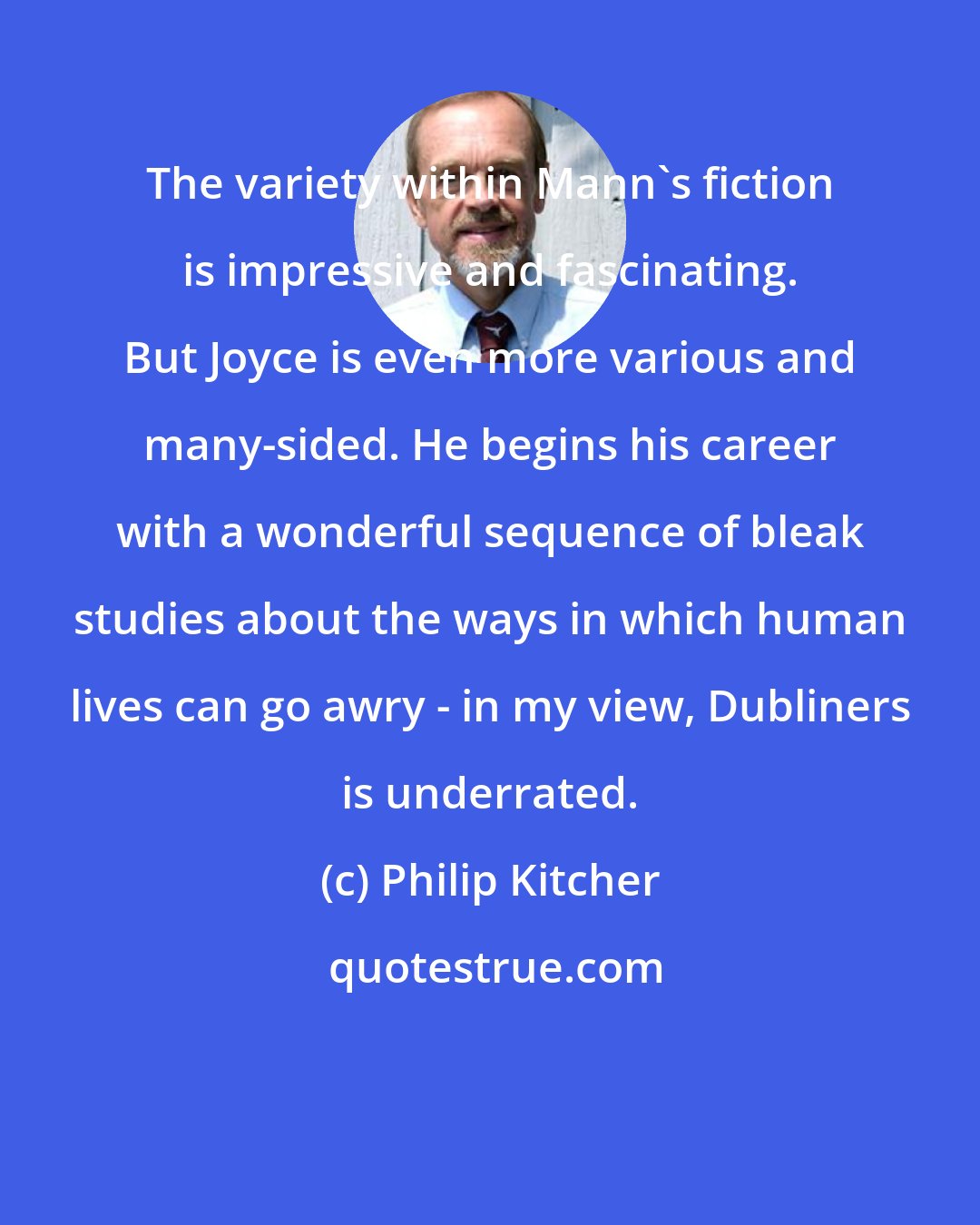 Philip Kitcher: The variety within Mann's fiction is impressive and fascinating. But Joyce is even more various and many-sided. He begins his career with a wonderful sequence of bleak studies about the ways in which human lives can go awry - in my view, Dubliners is underrated.