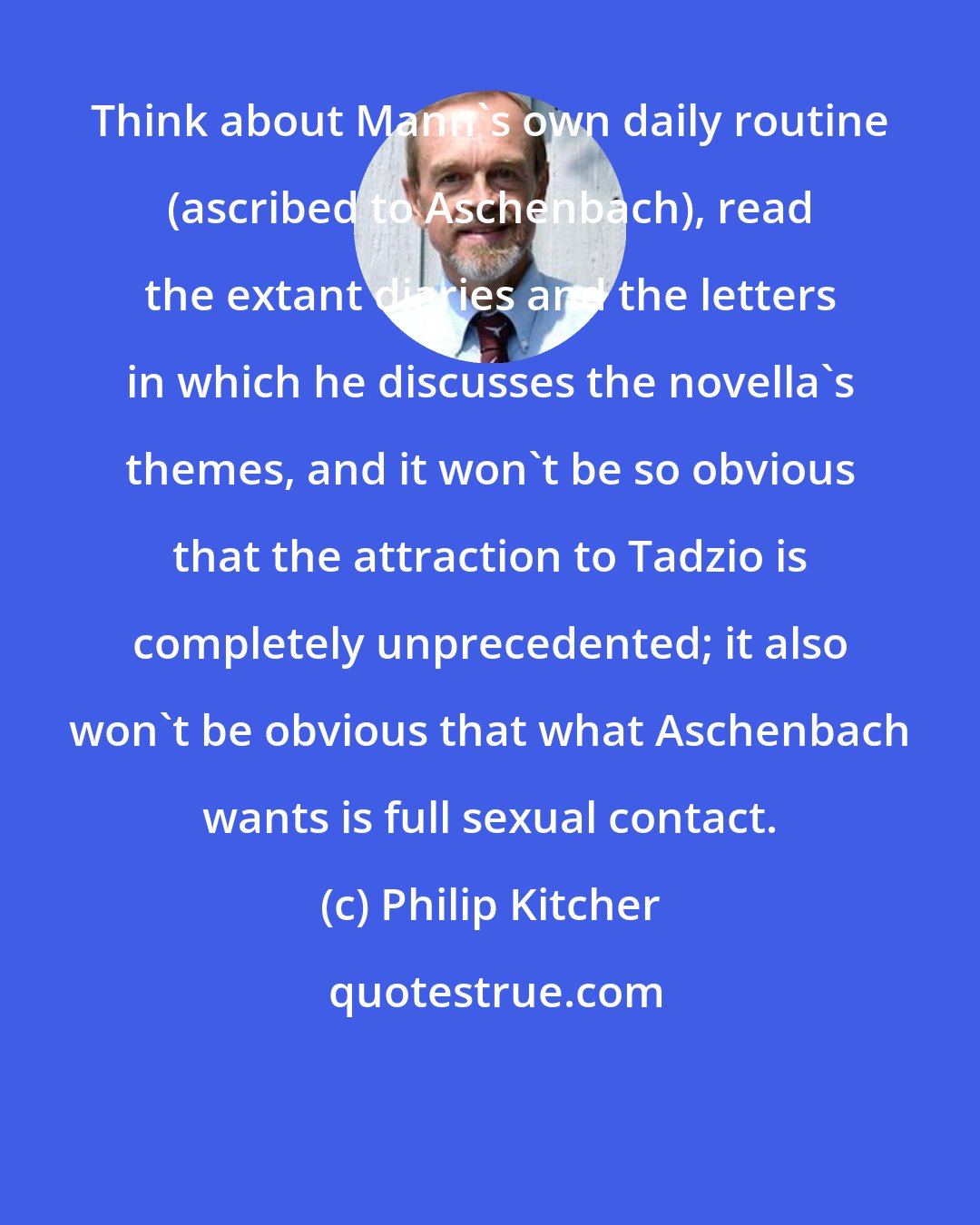 Philip Kitcher: Think about Mann's own daily routine (ascribed to Aschenbach), read the extant diaries and the letters in which he discusses the novella's themes, and it won't be so obvious that the attraction to Tadzio is completely unprecedented; it also won't be obvious that what Aschenbach wants is full sexual contact.