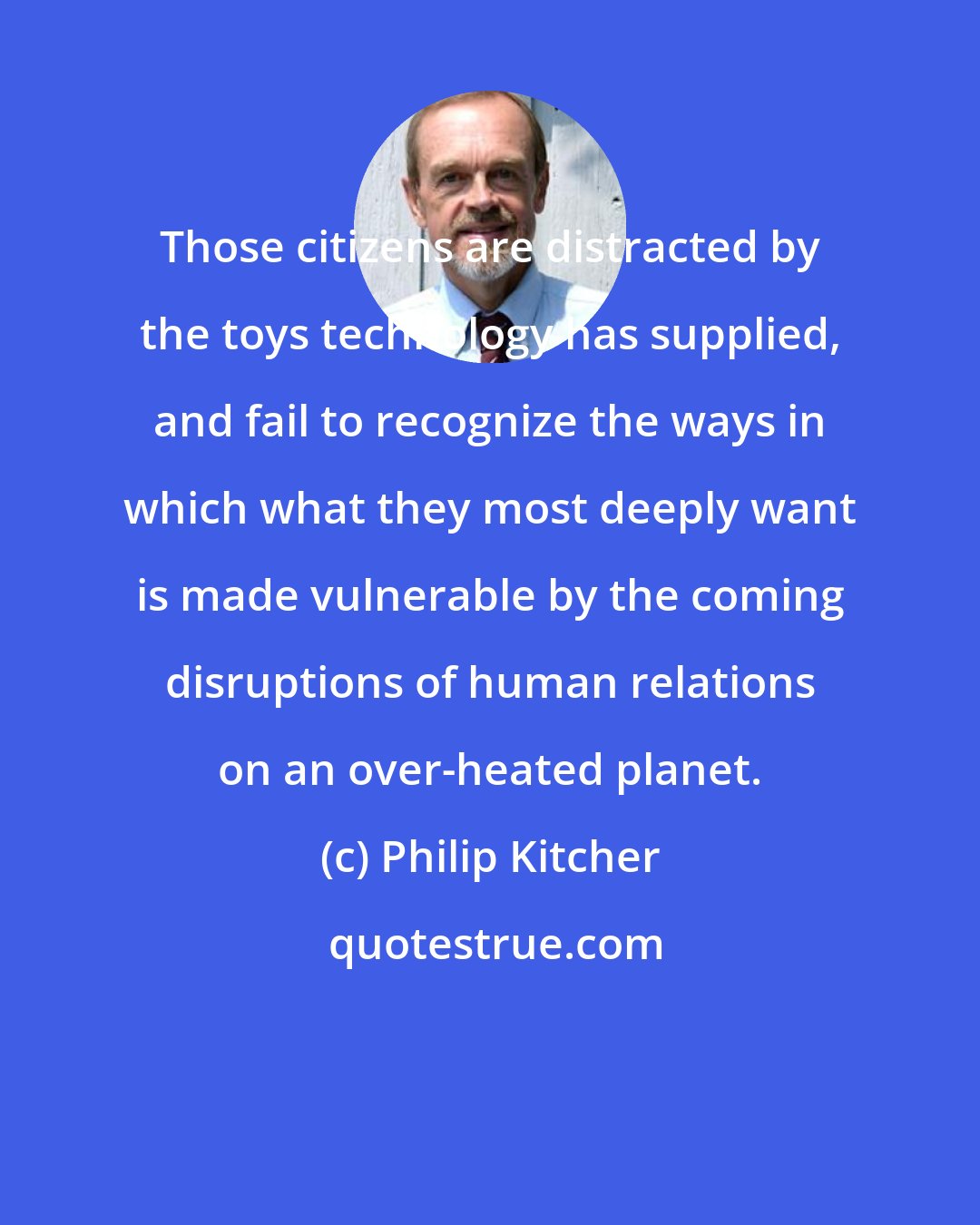 Philip Kitcher: Those citizens are distracted by the toys technology has supplied, and fail to recognize the ways in which what they most deeply want is made vulnerable by the coming disruptions of human relations on an over-heated planet.