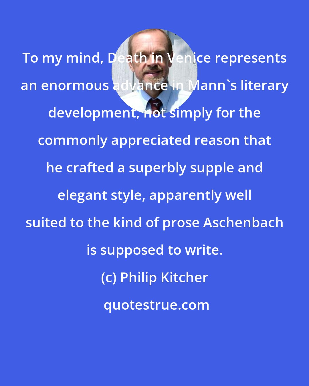 Philip Kitcher: To my mind, Death in Venice represents an enormous advance in Mann's literary development, not simply for the commonly appreciated reason that he crafted a superbly supple and elegant style, apparently well suited to the kind of prose Aschenbach is supposed to write.