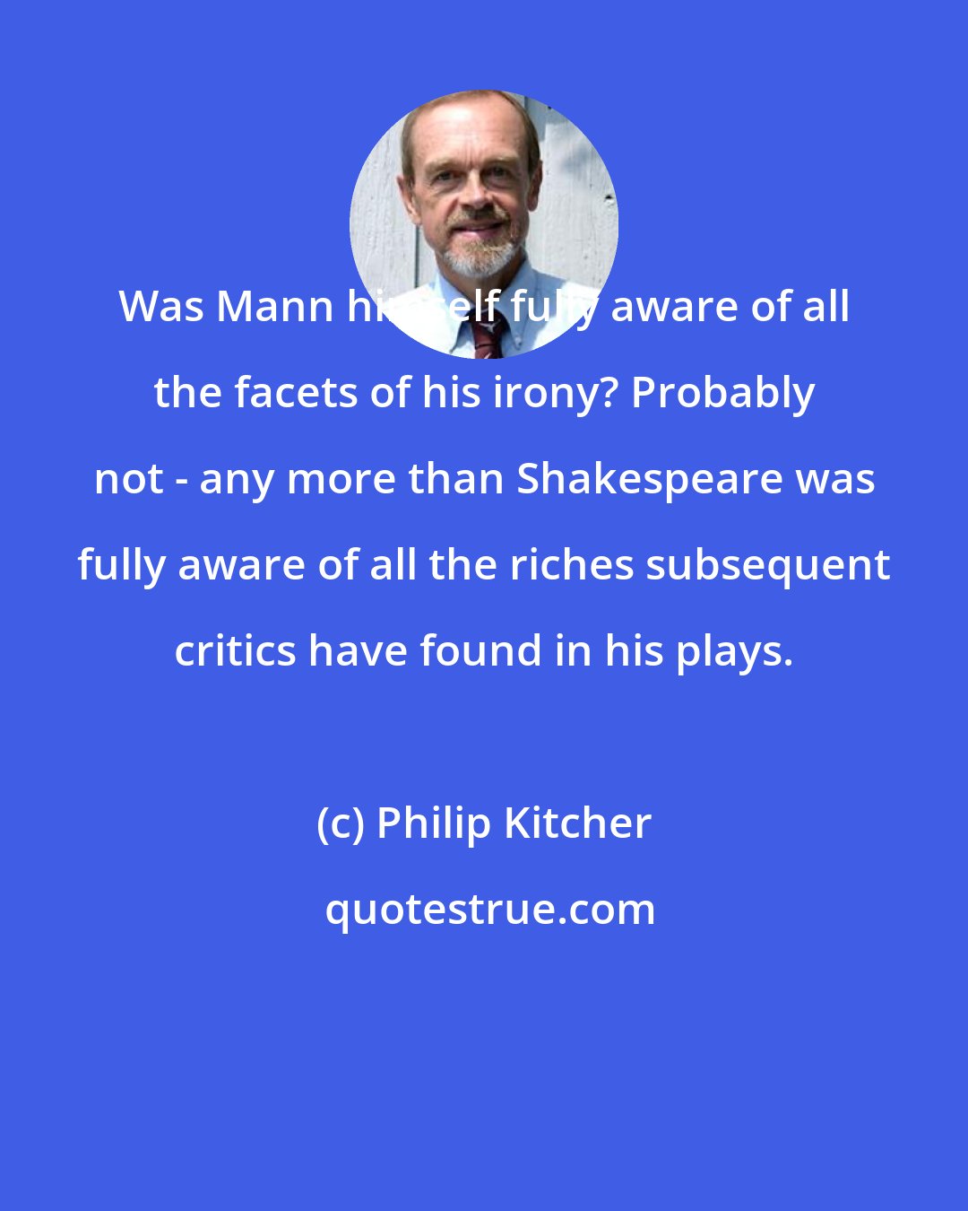 Philip Kitcher: Was Mann himself fully aware of all the facets of his irony? Probably not - any more than Shakespeare was fully aware of all the riches subsequent critics have found in his plays.