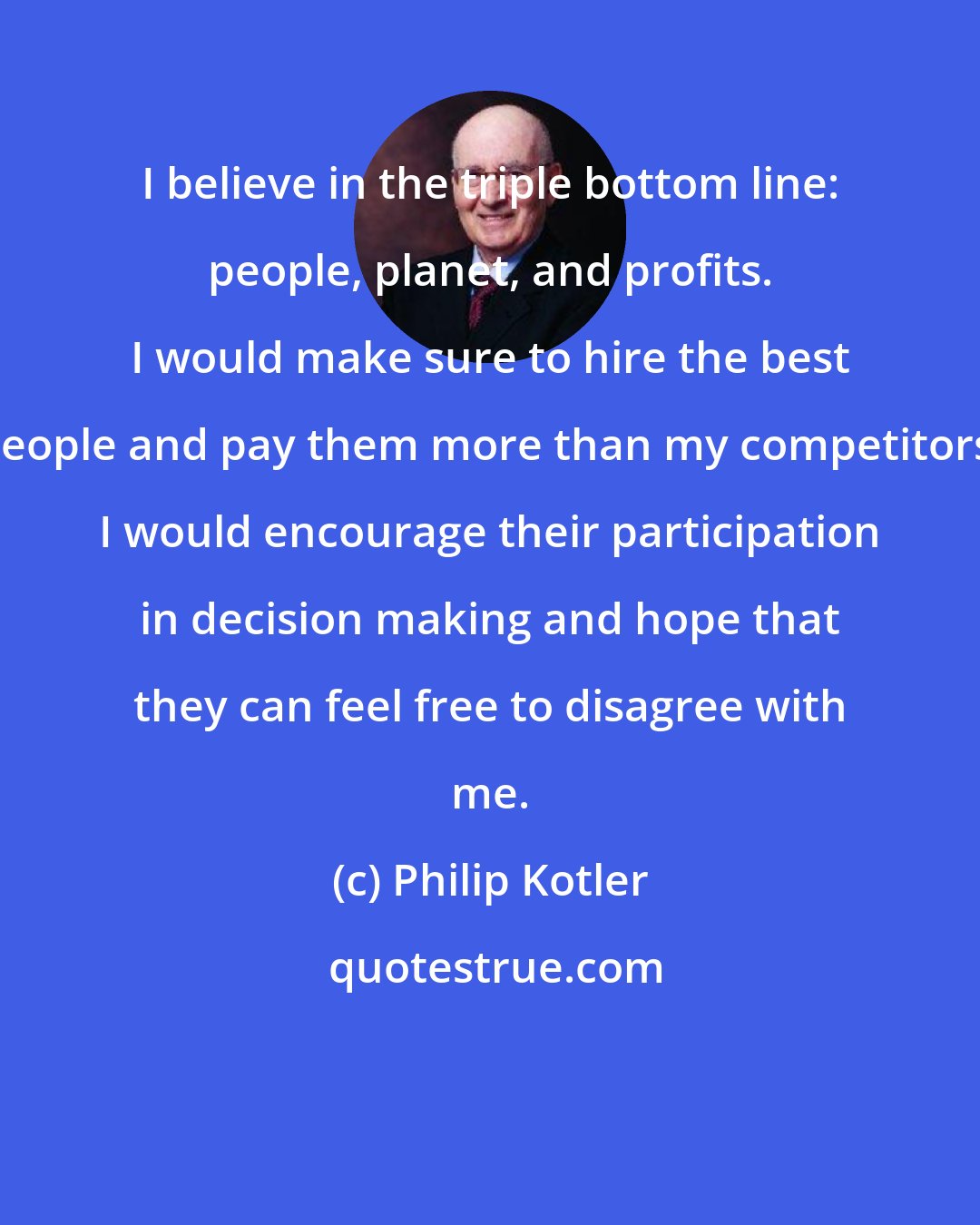 Philip Kotler: I believe in the triple bottom line: people, planet, and profits. I would make sure to hire the best people and pay them more than my competitors. I would encourage their participation in decision making and hope that they can feel free to disagree with me.